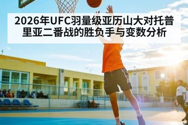 2026年UFC羽量级亚历山大对托普里亚二番战的胜负手与变数分析
